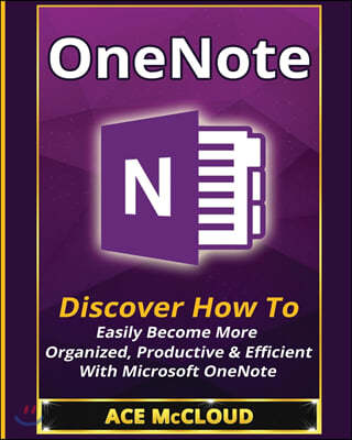 OneNote: Discover How To Easily Become More Organized, Productive & Efficient With Microsoft OneNote