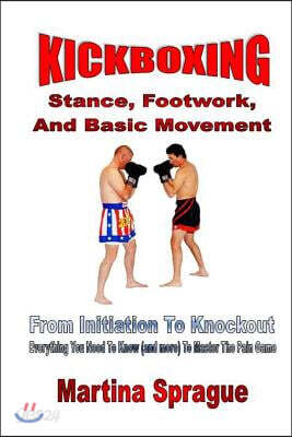 Kickboxing: Stance, Footwork, And Basic Movement: From Initiation To Knockout: Everything You Need To Know (and more) To Master The Pain Game