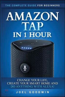 Amazon Tap in 1 Hour: The Complete Guide for Beginners - Change Your Life, Create Your Smart Home and Do Any-thing with Alexa!
