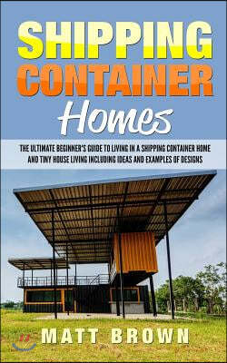 Shipping Container Homes: The Ultimate Beginner's Guide to Living in a Shipping Container Home and Tiny House Living Including Ideas and Example