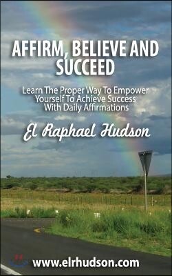 Affirm, Believe and Succeed: Learn the Proper Way to Empower Yourself to Achieve Success with Daily Affirmations