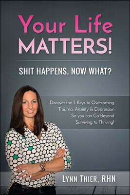 Your Life Matters! Shit Happens, Now What?: Discover The 3 Keys To Overcoming Trauma, Anxiety & Depression So You Can Go Beyond Surviving to Thriving!