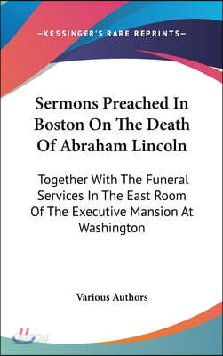 Sermons Preached in Boston on the Death of Abraham Lincoln: Together with the Funeral Services in the East Room of the Executive Mansion at Washington