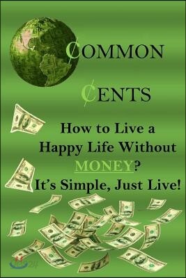 Common Cents: How to Live a Happy Life Without Money? It's Simple, Just Live!