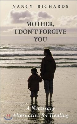 Mother, I Don't Forgive You: A Necessary Alternative For Healing