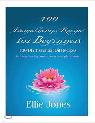 100 Aromatherapy Recipes For Beginners: 100 DIY Essential Oil Recipes for House Cleaning, Personal Beauty, and Optimal Health