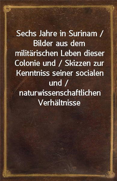 Sechs Jahre in Surinam / Bilder aus dem militarischen Leben dieser Colonie und / Skizzen zur Kenntniss seiner socialen und / naturwissenschaftlichen Verhaltnisse