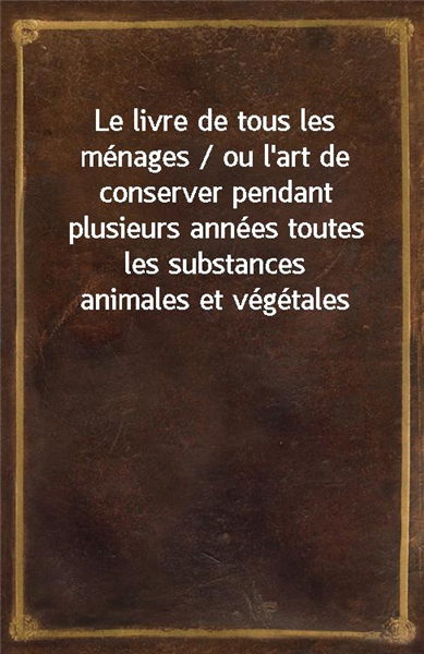 Le livre de tous les menages / ou l&#39;art de conserver pendant plusieurs annees toutes les substances animales et vegetales