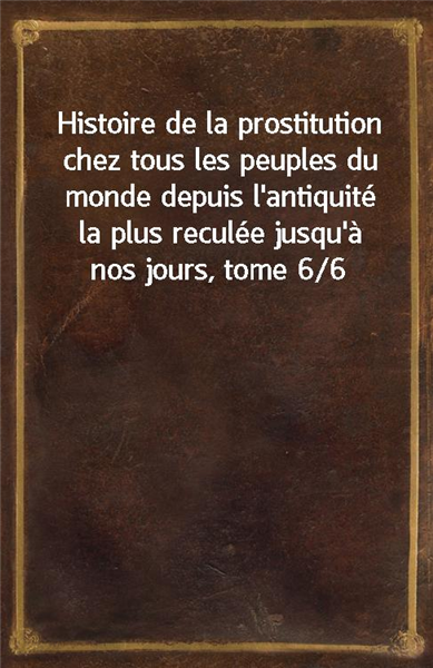 Histoire de la prostitution chez tous les peuples du monde depuis l'antiquite la plus reculee jusqu'a nos jours, tome 6/6