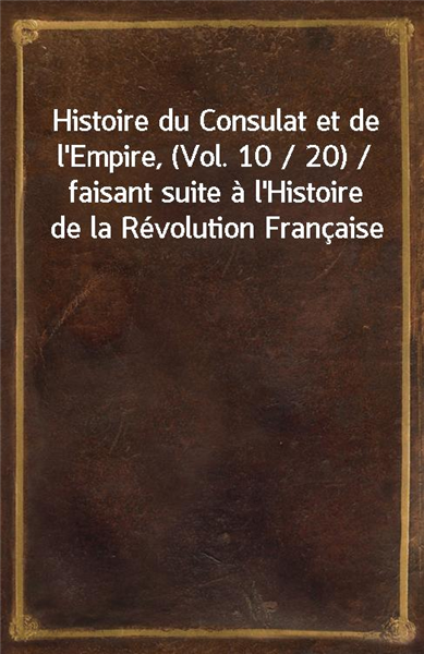 Histoire du Consulat et de l'Empire, (Vol. 10 / 20) / faisant suite a l'Histoire de la Revolution Francaise