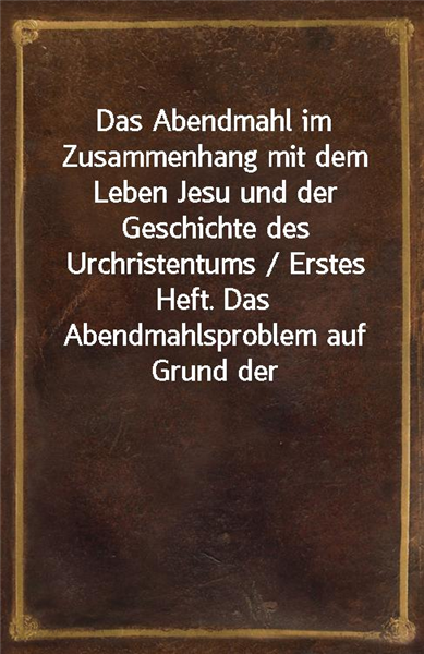 Das Abendmahl im Zusammenhang mit dem Leben Jesu und der Geschichte des Urchristentums / Erstes Heft. Das Abendmahlsproblem auf Grund der wissenschaftlichen Forschung des 19. Jahrhunderts und der hist