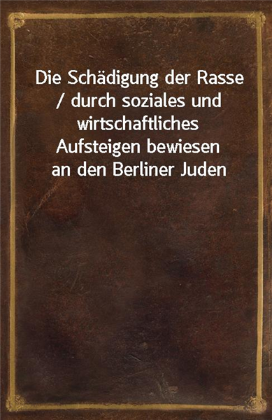 Die Schadigung der Rasse / durch soziales und wirtschaftliches Aufsteigen bewiesen an den Berliner Juden