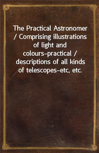 The Practical Astronomer / Comprising illustrations of light and colours?practical / descriptions of all kinds of telescopes?etc, etc.