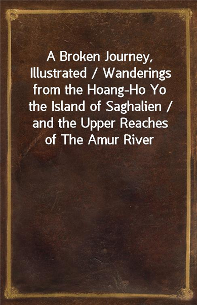 A Broken Journey, Illustrated / Wanderings from the Hoang-Ho Yo the Island of Saghalien / and the Upper Reaches of The Amur River