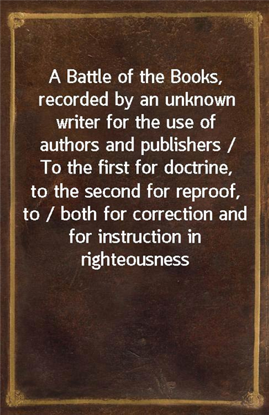 A Battle of the Books, recorded by an unknown writer for the use of authors and publishers / To the first for doctrine, to the second for reproof, to / both for correction and for instruction in right