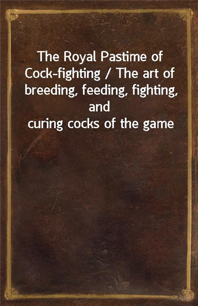 The Royal Pastime of Cock-fighting / The art of breeding, feeding, fighting, and curing cocks of the game