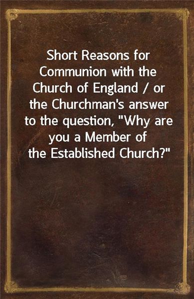 Short Reasons for Communion with the Church of England / or the Churchman's answer to the question, "Why are you a Member of the Established Church?"