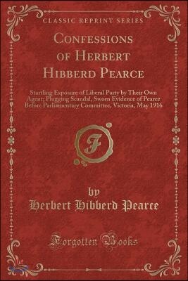 Confessions of Herbert Hibberd Pearce: Startling Exposure of Liberal Party by Their Own Agent; Plugging Scandal, Sworn Evidence of Pearce Before Parli