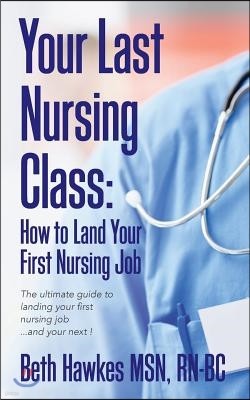 Your Last Nursing Class: How to Land Your First Nursing Job: The ultimate guide to landing your first nursing job...and your next !