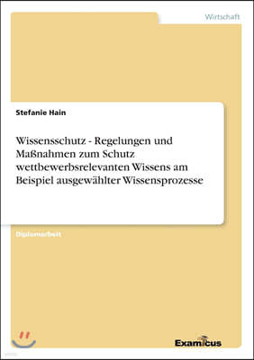 Wissensschutz - Regelungen und Maßnahmen zum Schutz wettbewerbsrelevanten Wissens am Beispiel ausgewahlter Wissensprozesse