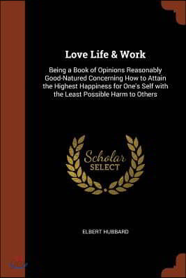 Love Life & Work: Being a Book of Opinions Reasonably Good-Natured Concerning How to Attain the Highest Happiness for One's Self with th