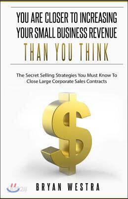 You Are Closer To Increasing Your Small Business Revenue Than You Think: The Secret Selling Strategies You Must Know To Close Large Corporate Sales Co