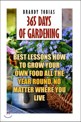 365 Days Of Gardening: Best Lessons How to Grow Your Own Food All The Year Round, No Matter Where You Live: (Organic Gardening, Prepper's Gar