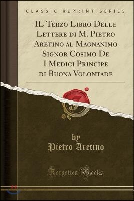 Il Terzo Libro Delle Lettere Di M. Pietro Aretino Al Magnanimo Signor Cosimo de I Medici Principe Di Buona Volontade (Classic Reprint)