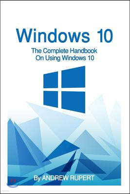 Windows 10: The Complete Handbook On Using Windows 10