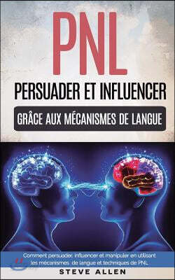 Pnl: Persuader Et Influencer Gr?ce Aux M?canismes de Langue Et Techniques de Pnl: Comment Persuader, Influencer Et Manipule