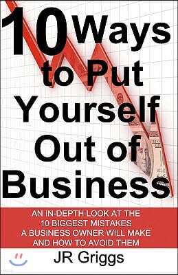 10 Ways to Put Yourself Out of Business: An In-Depth Look at the 10 Biggest Mistakes a Business Owner Will Make and How to Avoid Them