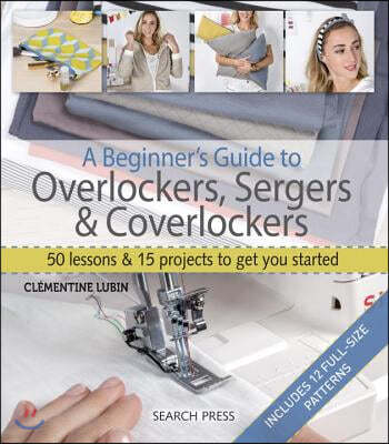 A Beginner's Guide to Overlockers, Sergers & Coverlockers: 50 Lessons and 15 Projects to Get You Started