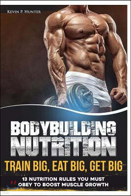 Bodybuilding Nutrition: Train Big, Eat Big, Get Big - 13 Nutrition Rules You MUST Obey to Boost Muscle Growth