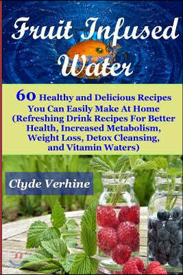 Fruit Infused Water 60 Healthy and DeliciousRecipes You Can Easily Make At Home (Refreshing Drink Recipes For Better Health, Increased Metabolism, Wei