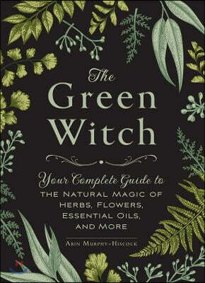 The Green Witch: Your Complete Guide to the Natural Magic of Herbs, Flowers, Essential Oils, and More