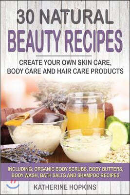 30 Natural Beauty Recipes: Create Your Own Skin Care, Body Care and Hair Care Products Including; Organic Body Scrubs, Body Butters, Body Wash, B