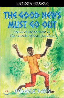 The Good News Must Go Out: True Stories of God at Work in the Central African Republic