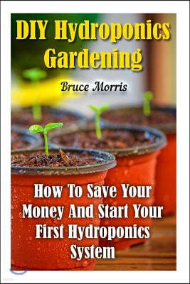 DIY Hydroponics Gardening: How To Save Your Money And Start Your First Hydroponics System