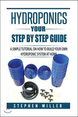 Hydroponics - Your Step by Step Guide: A Simple Tutorial on How To Build Your Own Hydroponic System at Home