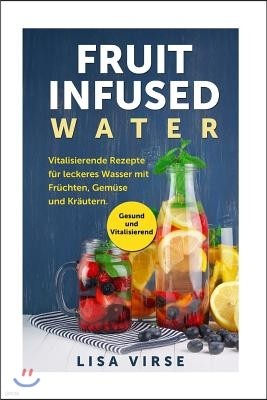 Fruit Infused Water: Vitalisierende Rezepte F?r Leckeres Wasser Mit Fr?chten, Gem?se Und Kr?utern. Gesund Und Vitalisierend