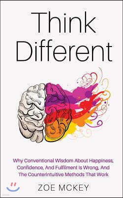 Think Different: Why Conventional Wisdom About Happiness, Confidence And Fulfillment Is Wrong And The Counterintuitive Methods That Wor