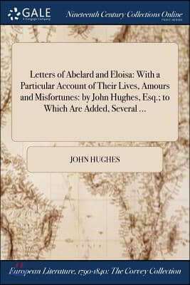 Letters of Abelard and Eloisa: With a Particular Account of Their Lives, Amours and Misfortunes: by John Hughes, Esq.; to Which Are Added, Several ..