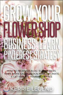Grow Your Flower Shop Business: Learn Pinterest Marketing: How to Increase Blog Subscribers, Make More Sales, Design Pins, Automate & Get Website Traf