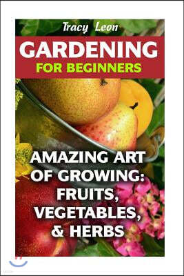 Gardening for Beginners: Amazing Art of Growing: Fruits, Vegetables, & Herbs