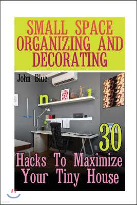 Small Space Organizing and Decorating: 30 Hacks to Maximize Your Tiny House