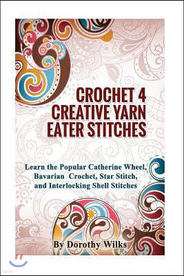 Crocheting Crochet 4 Creative Yarn Eater Stitches: Learn the Popular Catherine Wheel, Bavarian Crochet, Star Stitch, and Interlocking Shell Stitches