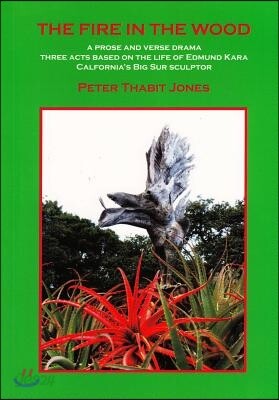 The Fire in the Wood: A Prose and Verse Drama: Three Acts Based on the Life of Edmund Kara, California's Big Sur Sculptor