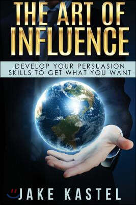 The Art of Influence: Develop Your Persuasion Skills to Get What You Want