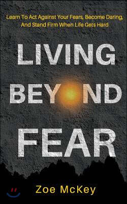 Living Beyond Fear: Learn To Act Against Your Fears, Become Daring, And Stand Firm When Life Gets Hard