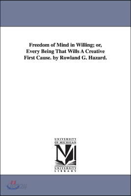 Freedom of Mind in Willing; Or, Every Being That Wills a Creative First Cause. by Rowland G. Hazard.